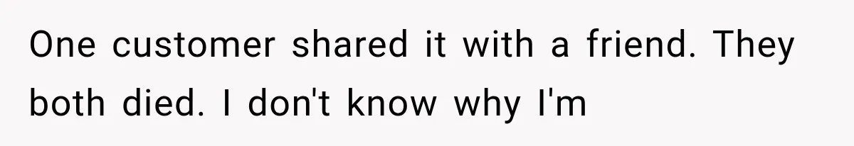 One customer shared it with a friend. They both died. I don't know why I'm