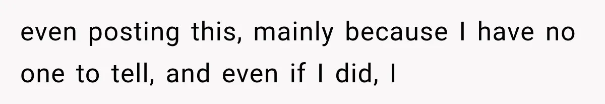 even posting this, mainly because I have no one to tell, and even if I did, I