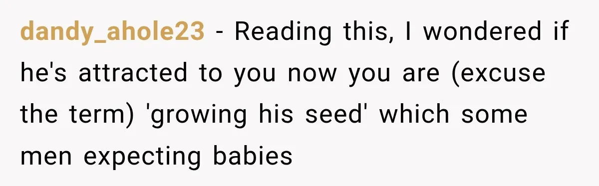 dandy_ahole23 − Reading this, I wondered if he's attracted to you now you are (excuse the term) 'growing his seed' which some men expecting babies