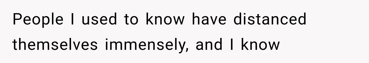 People I used to know have distanced themselves immensely, and I know