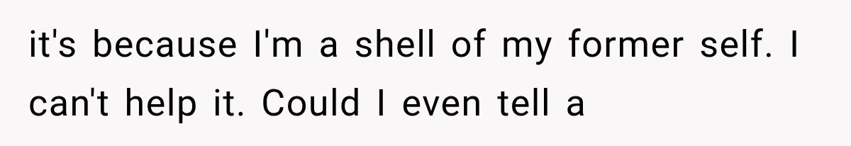 it's because I'm a shell of my former self. I can't help it. Could I even tell a