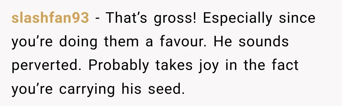 slashfan93 − That’s gross! Especially since you’re doing them a favour. He sounds perverted. Probably takes joy in the fact you’re carrying his seed.