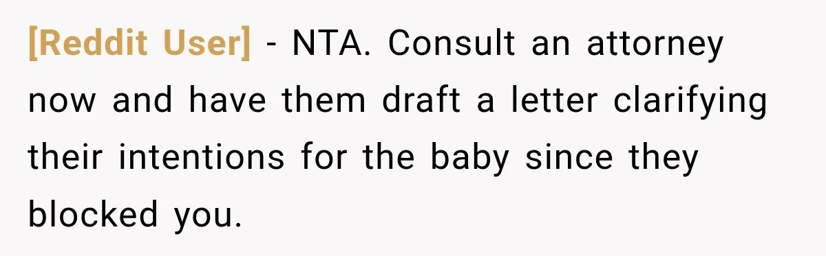 [Reddit User] − NTA. Consult an attorney now and have them draft a letter clarifying their intentions for the baby since they blocked you.