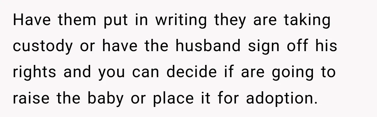 Have them put in writing they are taking custody or have the husband sign off his rights and you can decide if are going to raise the baby or place...