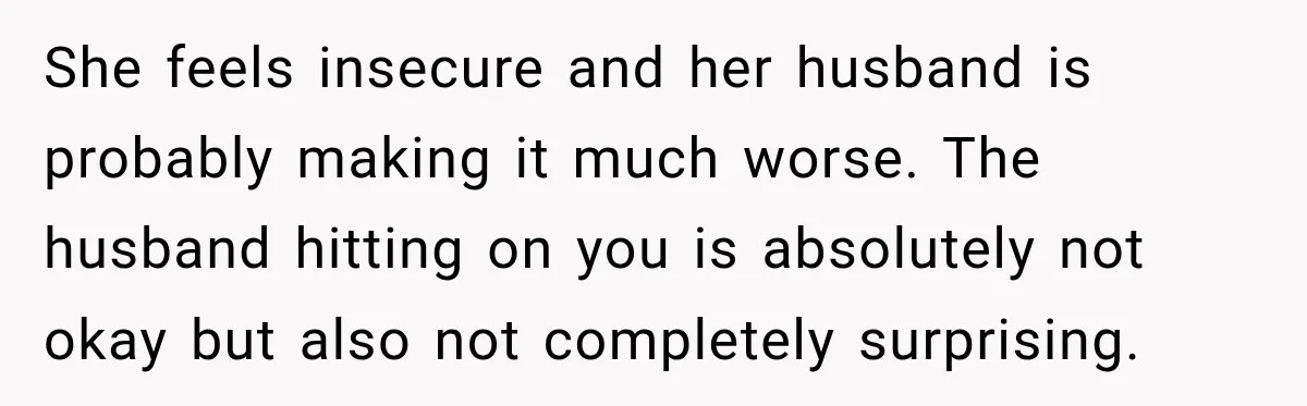 She feels insecure and her husband is probably making it much worse. The husband hitting on you is absolutely not okay but also not completely surprising.