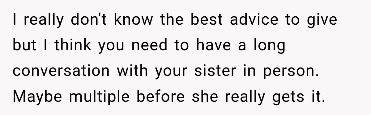 I really don't know the best advice to give but I think you need to have a long conversation with your sister in person. Maybe multiple before she really gets...