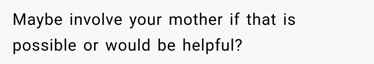 Maybe involve your mother if that is possible or would be helpful?