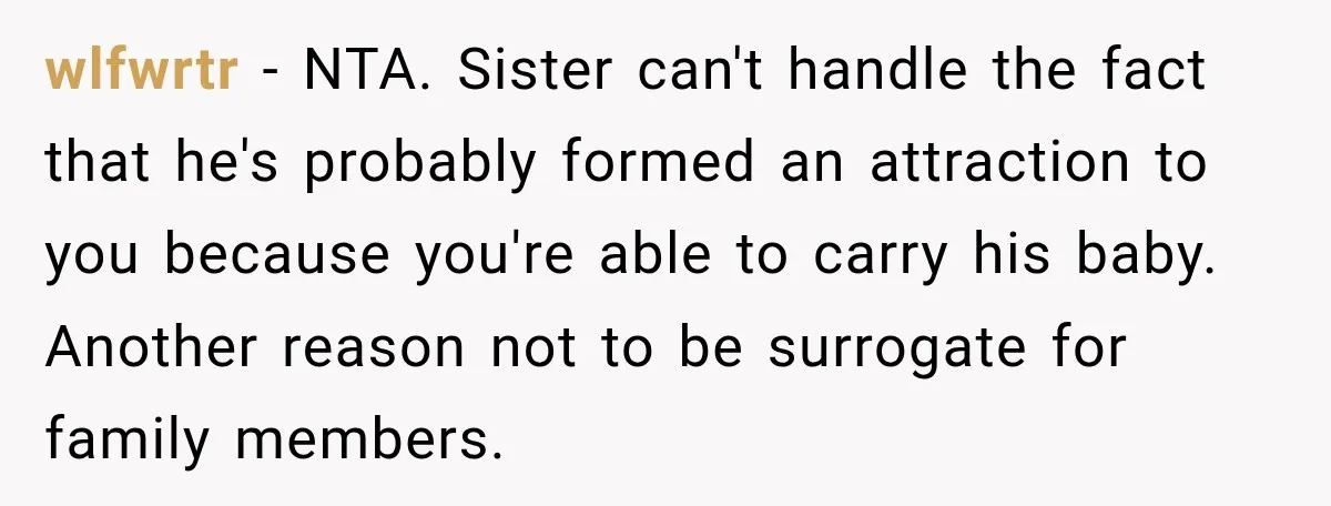 wlfwrtr − NTA. Sister can't handle the fact that he's probably formed an attraction to you because you're able to carry his baby. Another reason not to be surrogate for...