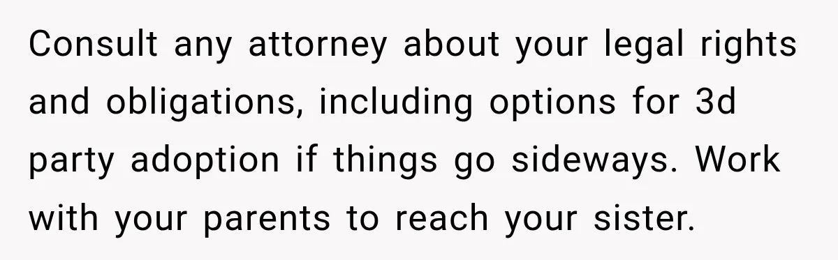 Consult any attorney about your legal rights and obligations, including options for 3d party adoption if things go sideways. Work with your parents to reach your sister.
