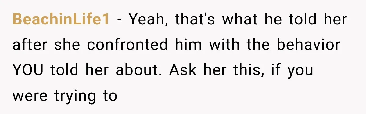 BeachinLife1 − Yeah, that's what he told her after she confronted him with the behavior YOU told her about. Ask her this, if you were trying to