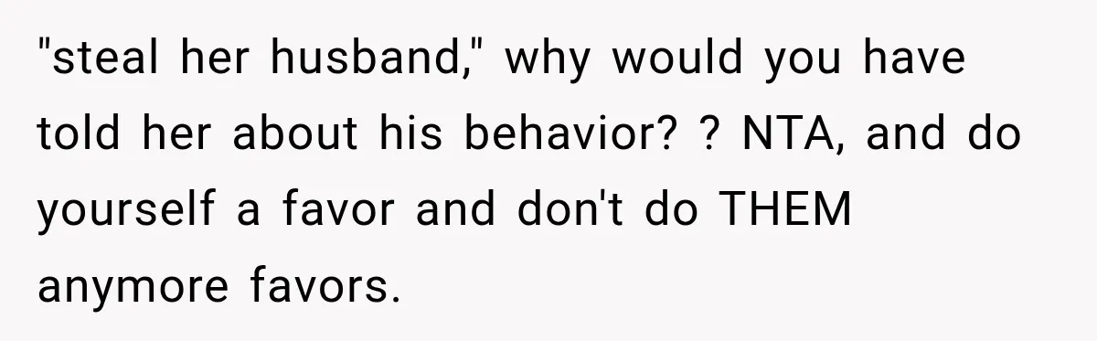 "steal her husband," why would you have told her about his behavior? ? NTA, and do yourself a favor and don't do THEM anymore favors.