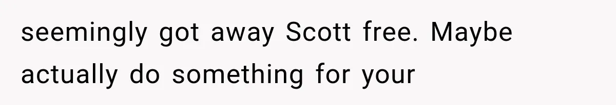 seemingly got away Scott free. Maybe actually do something for your