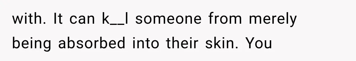 with. It can k__l someone from merely being absorbed into their skin. You