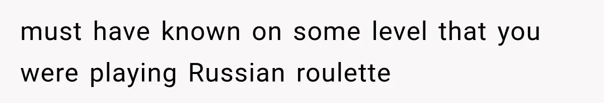 must have known on some level that you were playing Russian roulette