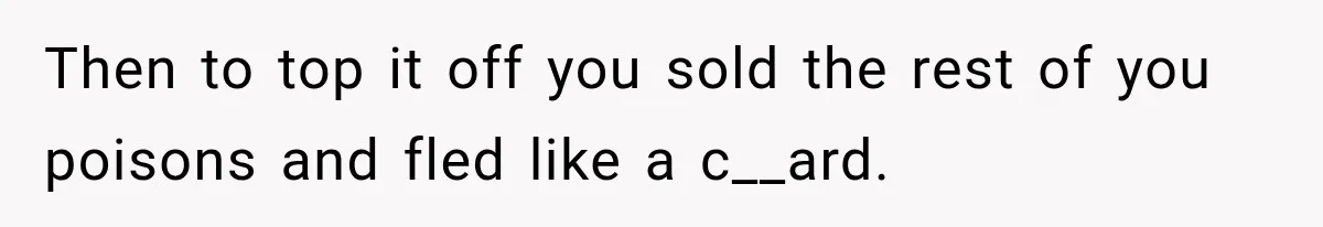 Then to top it off you sold the rest of you poisons and fled like a c__ard.