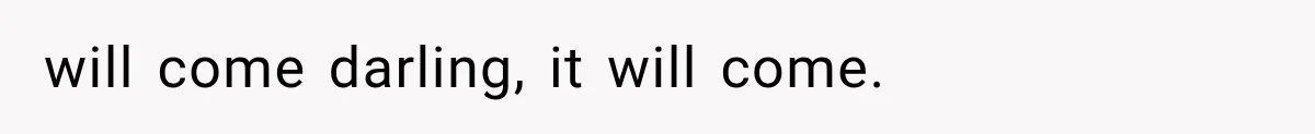 will come darling, it will come.