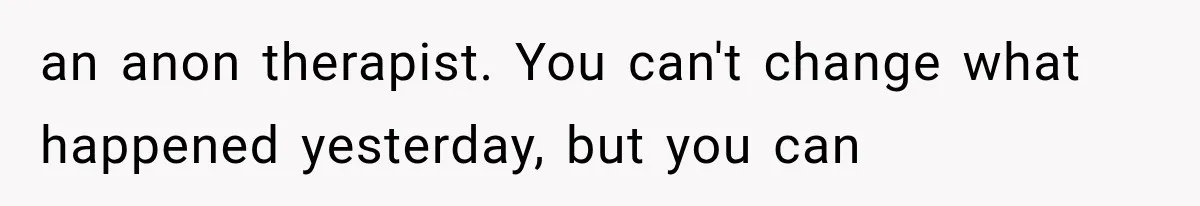 an anon therapist. You can't change what happened yesterday, but you can