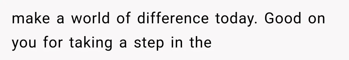 make a world of difference today. Good on you for taking a step in the