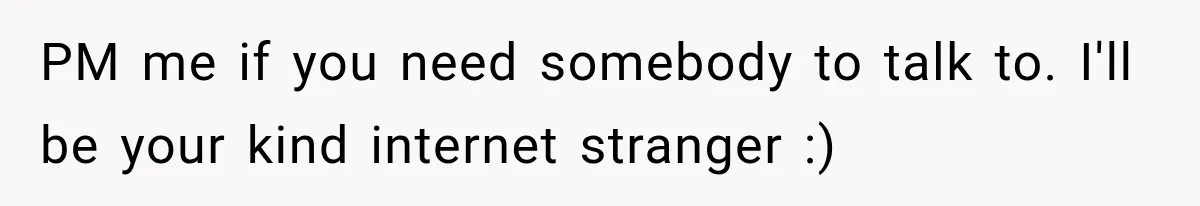 PM me if you need somebody to talk to. I'll be your kind internet stranger :)