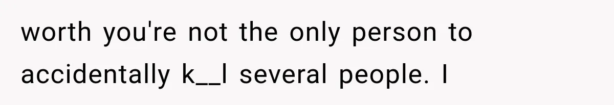 worth you're not the only person to accidentally k__l several people. I