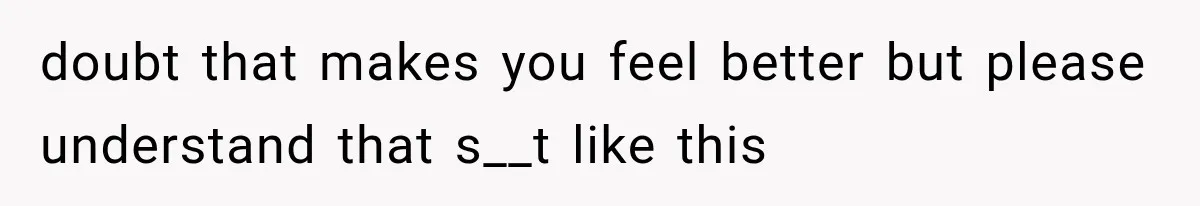 doubt that makes you feel better but please understand that s__t like this