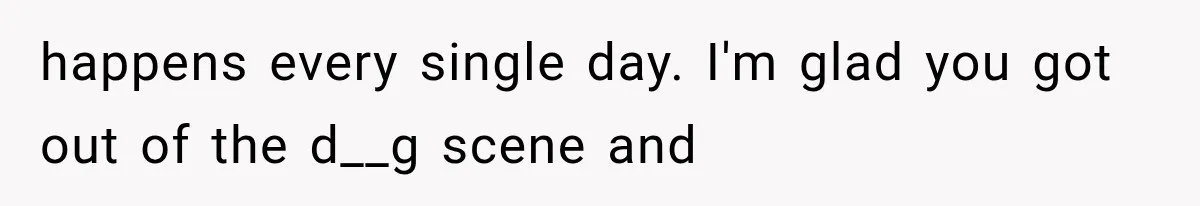 happens every single day. I'm glad you got out of the d__g scene and
