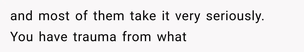and most of them take it very seriously. You have trauma from what