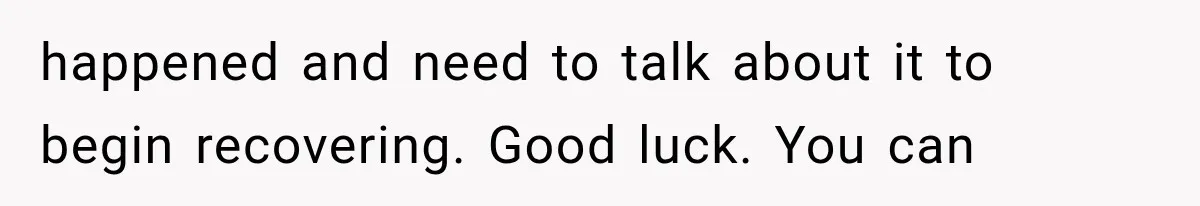 happened and need to talk about it to begin recovering. Good luck. You can