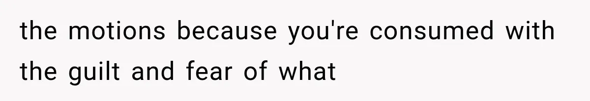 the motions because you're consumed with the guilt and fear of what