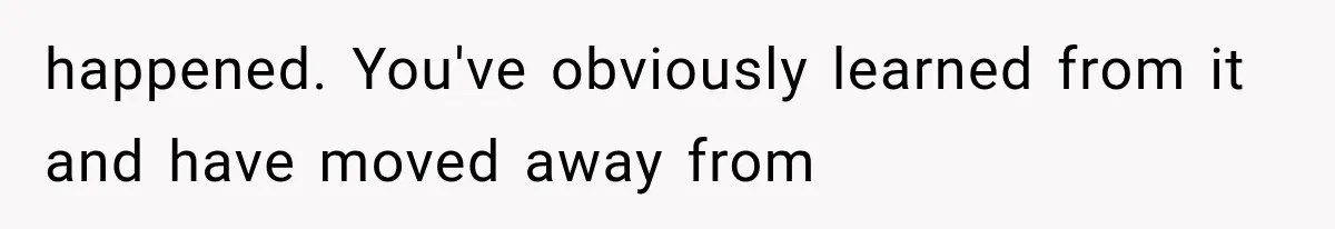 happened. You've obviously learned from it and have moved away from