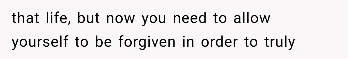 that life, but now you need to allow yourself to be forgiven in order to truly