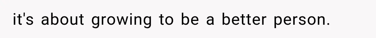 it's about growing to be a better person.