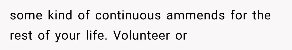 some kind of continuous ammends for the rest of your life. Volunteer or