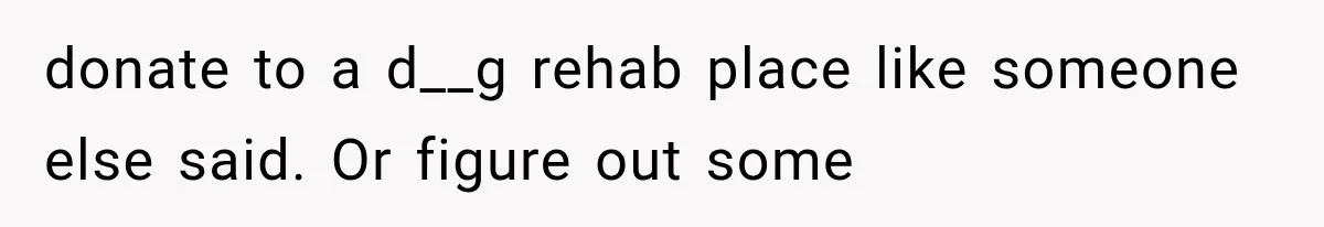 donate to a d__g rehab place like someone else said. Or figure out some