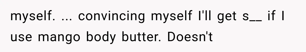 Boyfriend Found a Strange Way to Trigger Romance, But His Girlfriend Never Knew Why myself. ... convincing myself I'll get s__ if I use mango body butter. Doesn't