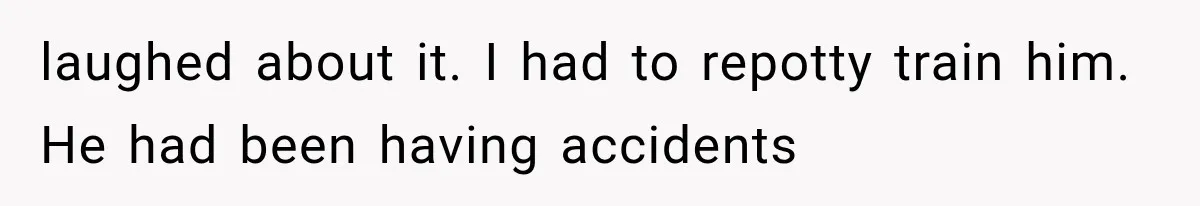 Woman Took In Her Troubled Brother, Then Proved Everyone Wrong About What He Could Become laughed about it. I had to repotty train him. He had been having accidents