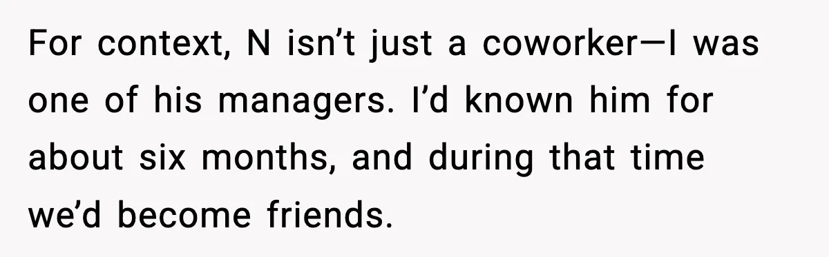 For context, N isn’t just a coworker—I was one of his managers. I’d known him for about six months, and during that time we’d become friends.