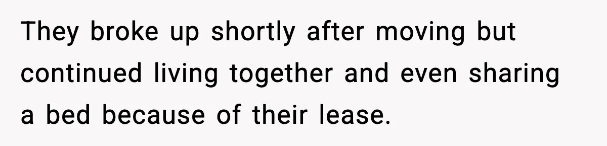 They broke up shortly after moving but continued living together and even sharing a bed because of their lease.