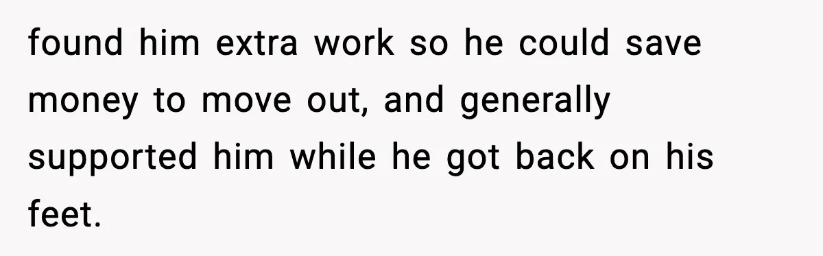 found him extra work so he could save money to move out, and generally supported him while he got back on his feet.