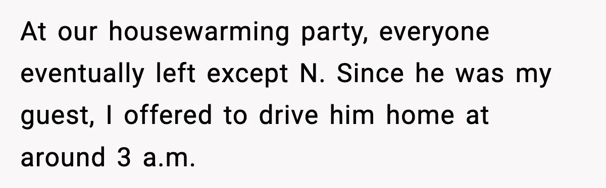 At our housewarming party, everyone eventually left except N. Since he was my guest, I offered to drive him home at around 3 a.m.