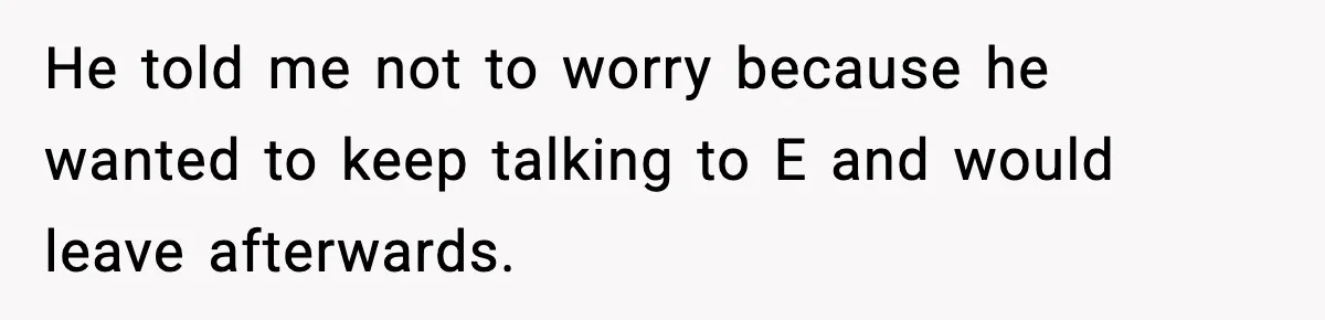 He told me not to worry because he wanted to keep talking to E and would leave afterwards.