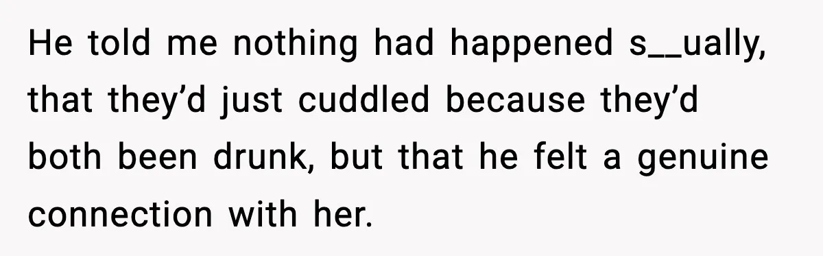 He told me nothing had happened s__ually, that they’d just cuddled because they’d both been drunk, but that he felt a genuine connection with her.