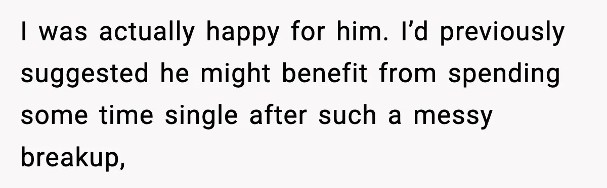 I was actually happy for him. I’d previously suggested he might benefit from spending some time single after such a messy breakup,