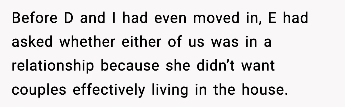 Before D and I had even moved in, E had asked whether either of us was in a relationship because she didn’t want couples effectively living in the house.