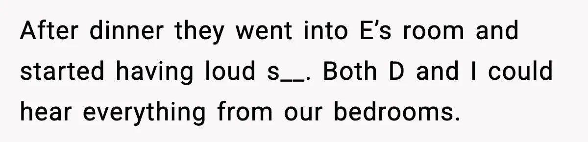 After dinner they went into E’s room and started having loud s__. Both D and I could hear everything from our bedrooms.
