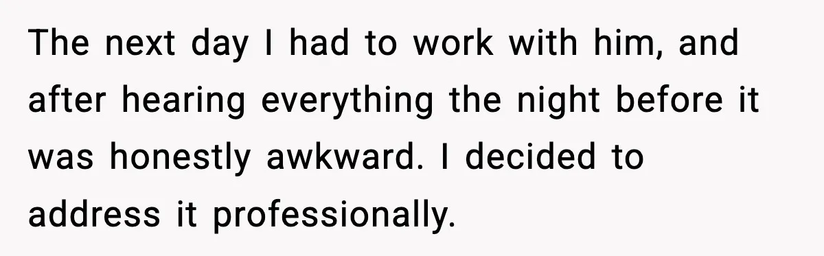 The next day I had to work with him, and after hearing everything the night before it was honestly awkward. I decided to address it professionally.
