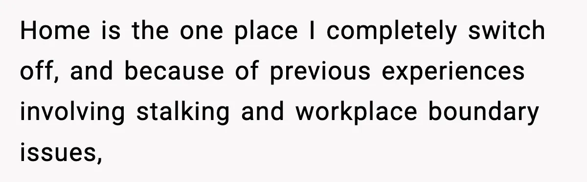 Home is the one place I completely switch off, and because of previous experiences involving stalking and workplace boundary issues,