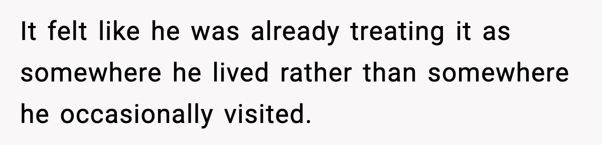 It felt like he was already treating it as somewhere he lived rather than somewhere he occasionally visited.