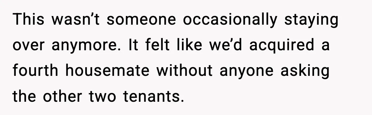 This wasn’t someone occasionally staying over anymore. It felt like we’d acquired a fourth housemate without anyone asking the other two tenants.