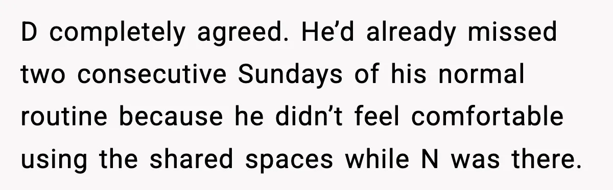 D completely agreed. He’d already missed two consecutive Sundays of his normal routine because he didn’t feel comfortable using the shared spaces while N was there.
